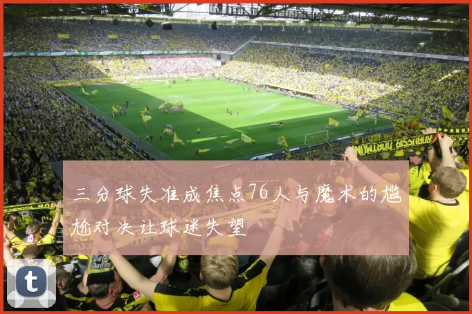 三分球失准成焦点76人与魔术的尴尬对决让球迷失望