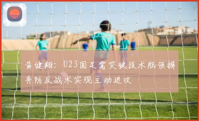 黄健翔：U23国足需突破技术瓶颈摒弃防反战术实现主动进攻