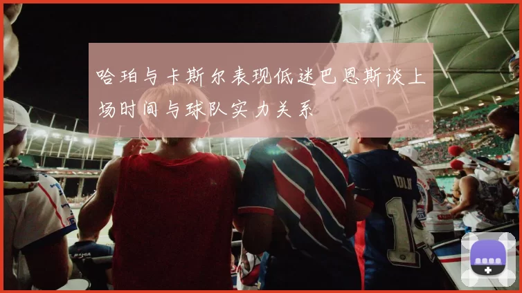 哈珀与卡斯尔表现低迷巴恩斯谈上场时间与球队实力关系