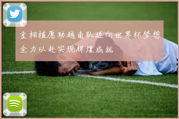 金相植愿助越南队迈向世界杯梦想全力以赴实现辉煌成就