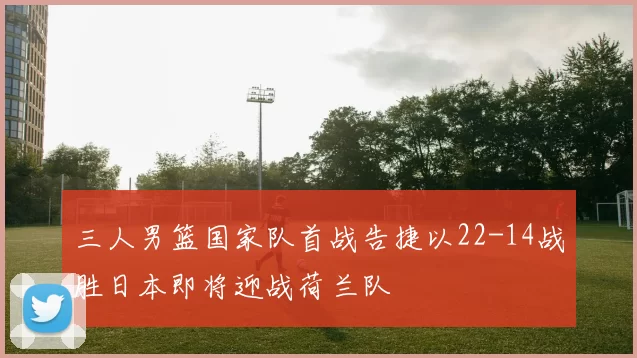 三人男篮国家队首战告捷以22-14战胜日本即将迎战荷兰队