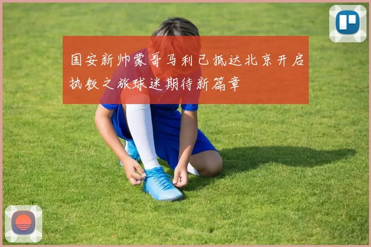 国安新帅蒙哥马利已抵达北京开启执教之旅球迷期待新篇章