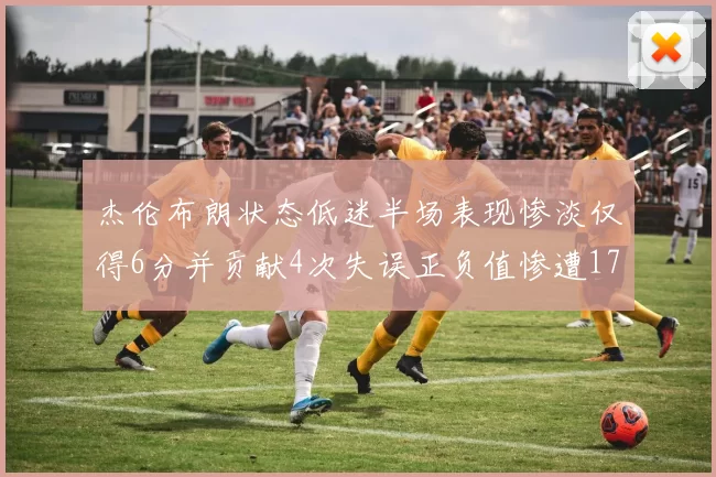 杰伦布朗状态低迷半场表现惨淡仅得6分并贡献4次失误正负值惨遭17