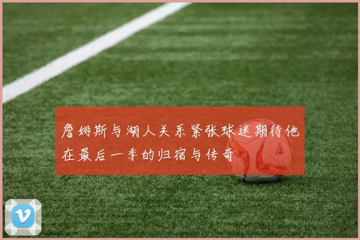 詹姆斯与湖人关系紧张球迷期待他在最后一季的归宿与传奇