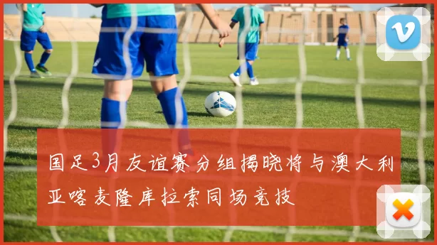 国足3月友谊赛分组揭晓将与澳大利亚喀麦隆库拉索同场竞技