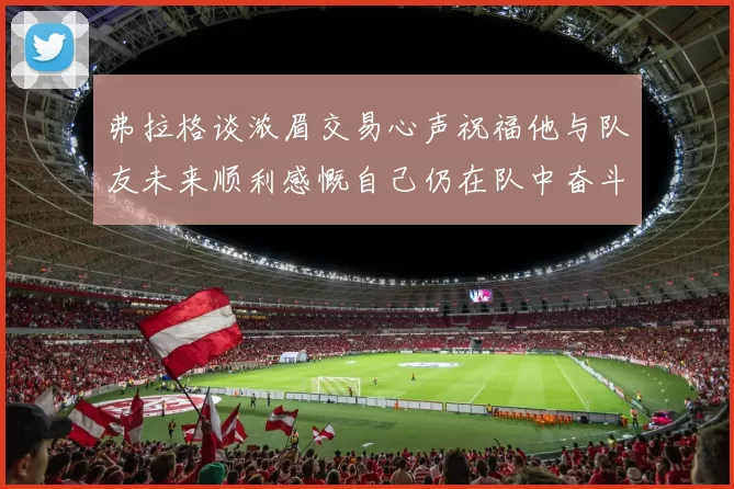 弗拉格谈浓眉交易心声祝福他与队友未来顺利感慨自己仍在队中奋斗